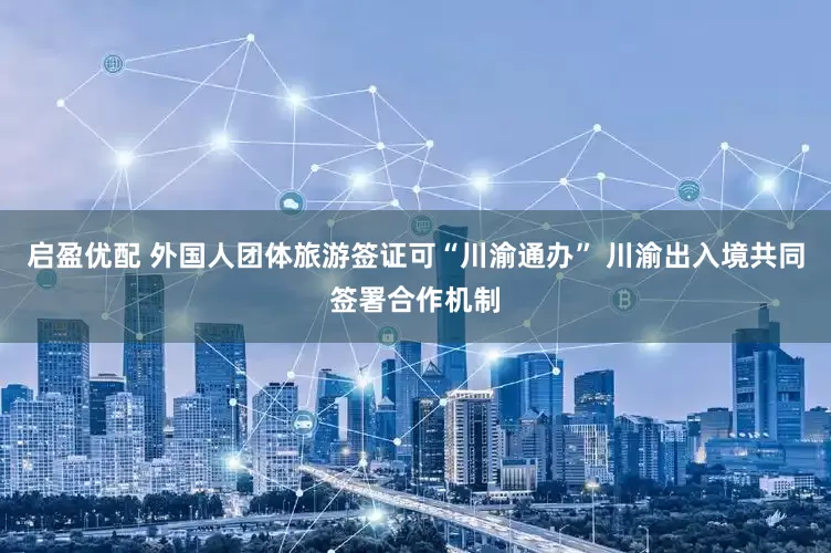 启盈优配 外国人团体旅游签证可“川渝通办” 川渝出入境共同签署合作机制