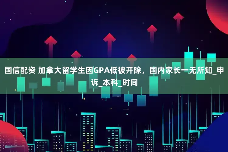 国信配资 加拿大留学生因GPA低被开除，国内家长一无所知_申诉_本科_时间