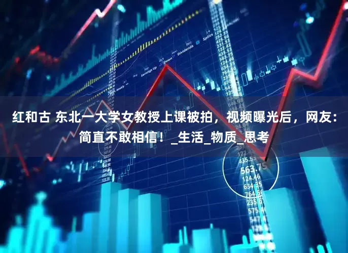 红和古 东北一大学女教授上课被拍，视频曝光后，网友：简直不敢相信！_生活_物质_思考