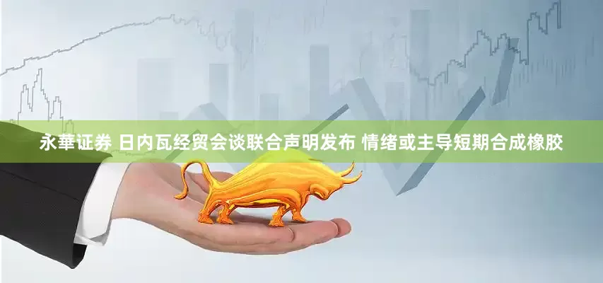 永華证券 日内瓦经贸会谈联合声明发布 情绪或主导短期合成橡胶