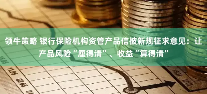 领牛策略 银行保险机构资管产品信披新规征求意见：让产品风险“厘得清”、收益“算得清”