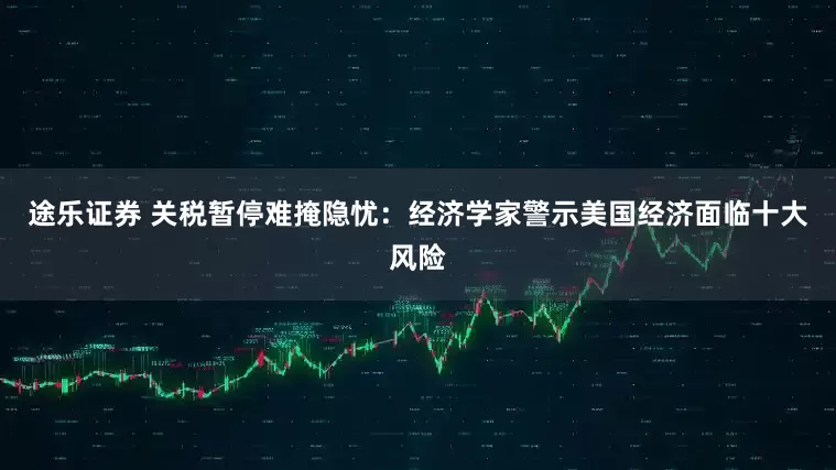 途乐证券 关税暂停难掩隐忧：经济学家警示美国经济面临十大风险