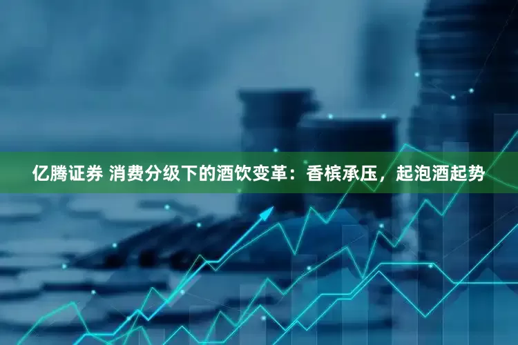 亿腾证券 消费分级下的酒饮变革：香槟承压，起泡酒起势