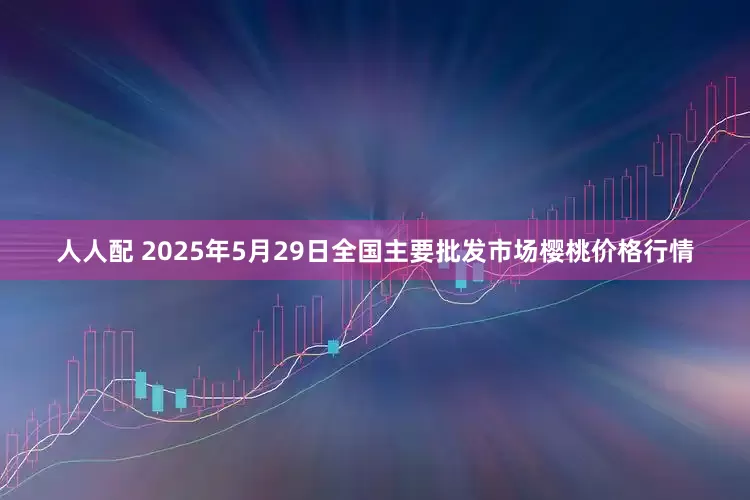 人人配 2025年5月29日全国主要批发市场樱桃价格行情