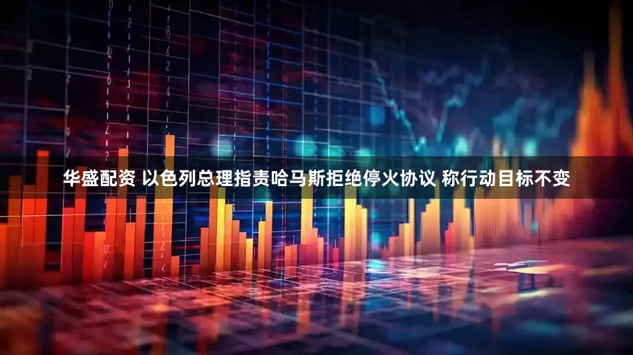 华盛配资 以色列总理指责哈马斯拒绝停火协议 称行动目标不变