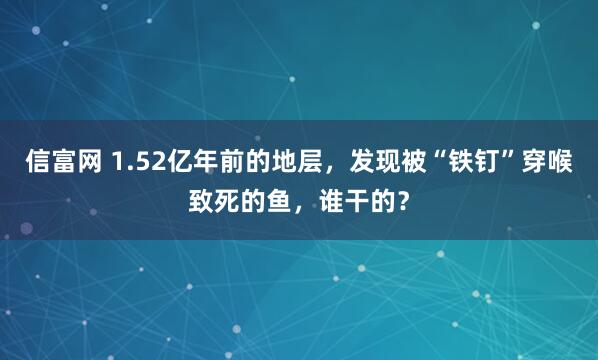 信富网 1.52亿年前的地层，发现被“铁钉”穿喉致死的鱼，谁干的？