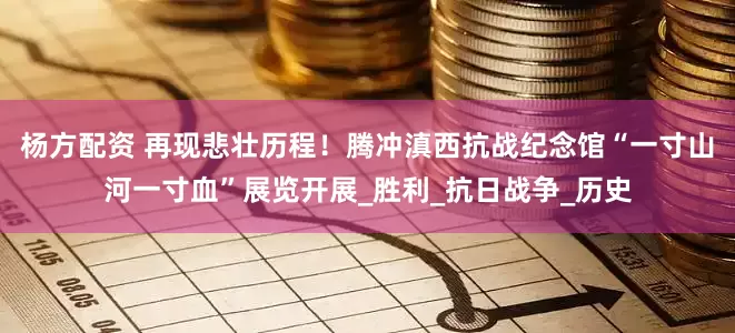 杨方配资 再现悲壮历程！腾冲滇西抗战纪念馆“一寸山河一寸血”展览开展_胜利_抗日战争_历史