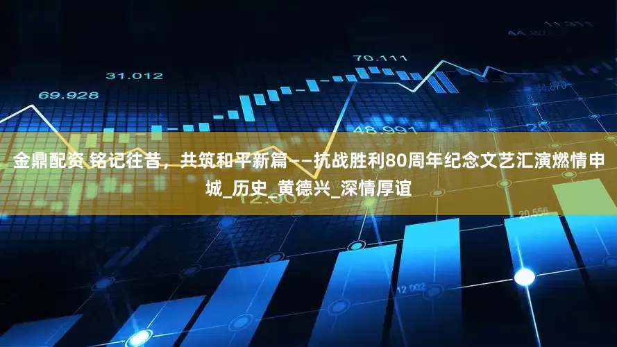 金鼎配资 铭记往昔，共筑和平新篇——抗战胜利80周年纪念文艺汇演燃情申城_历史_黄德兴_深情厚谊