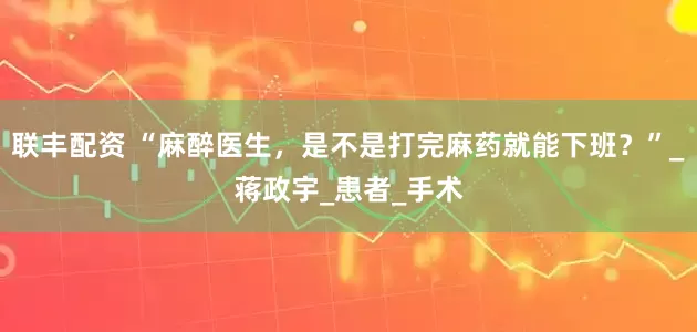 联丰配资 “麻醉医生，是不是打完麻药就能下班？”_蒋政宇_患者_手术