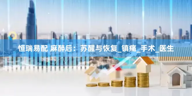 恒瑞易配 麻醉后：苏醒与恢复_镇痛_手术_医生