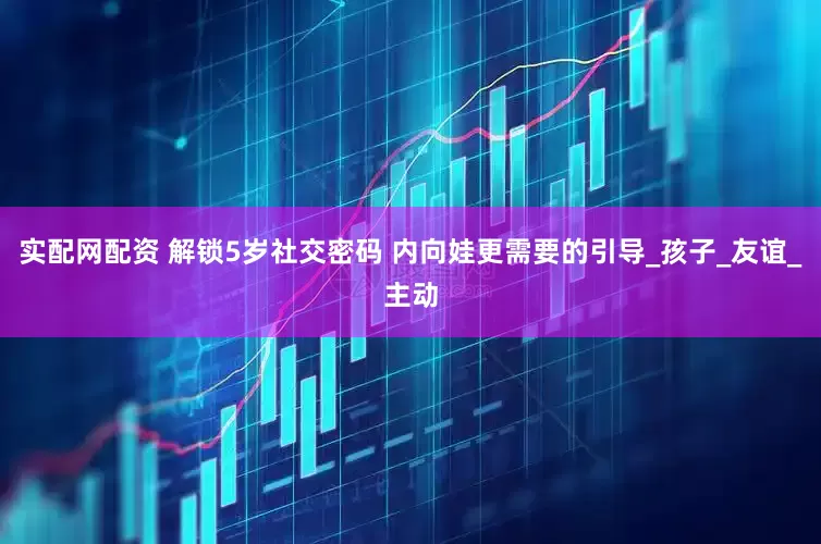 实配网配资 解锁5岁社交密码 内向娃更需要的引导_孩子_友谊_主动