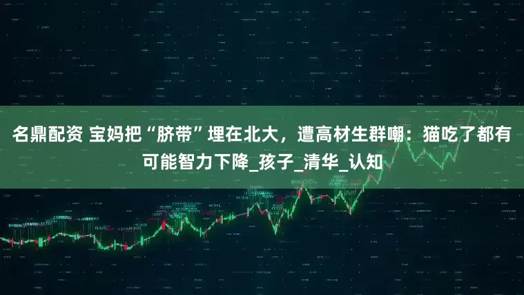 名鼎配资 宝妈把“脐带”埋在北大，遭高材生群嘲：猫吃了都有可能智力下降_孩子_清华_认知