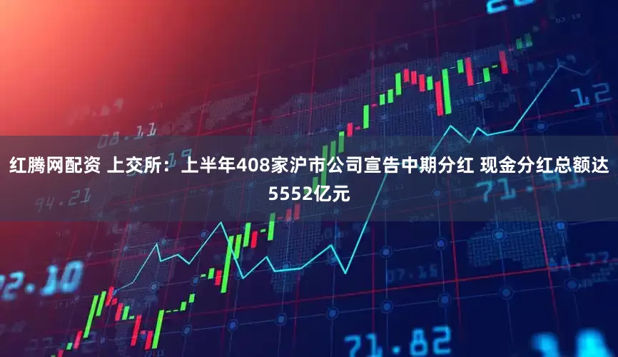 红腾网配资 上交所：上半年408家沪市公司宣告中期分红 现金分红总额达5552亿元