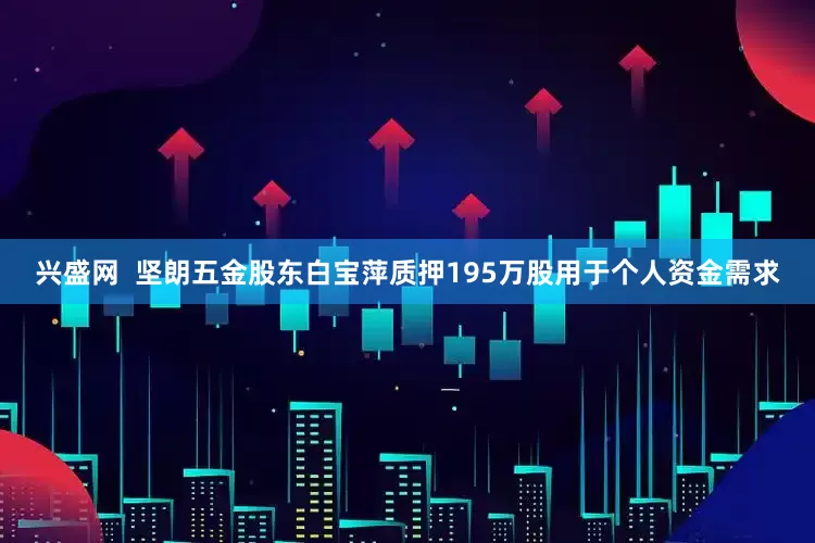 兴盛网  坚朗五金股东白宝萍质押195万股用于个人资金需求