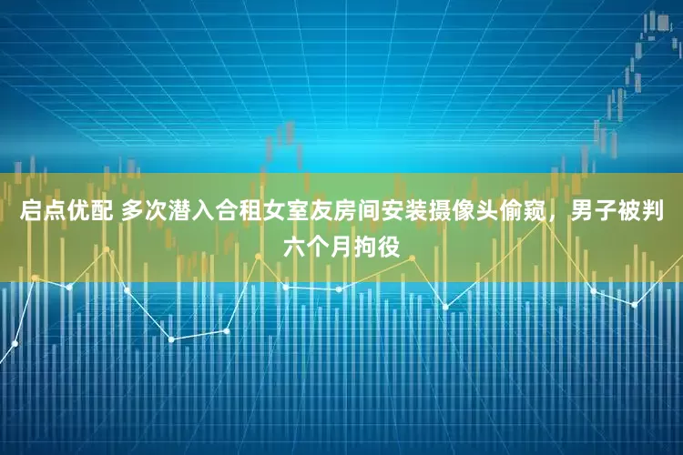 启点优配 多次潜入合租女室友房间安装摄像头偷窥，男子被判六个月拘役