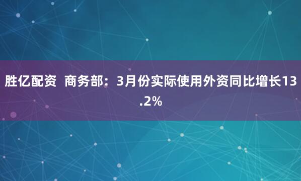 胜亿配资  商务部：3月份实际使用外资同比增长13.2%