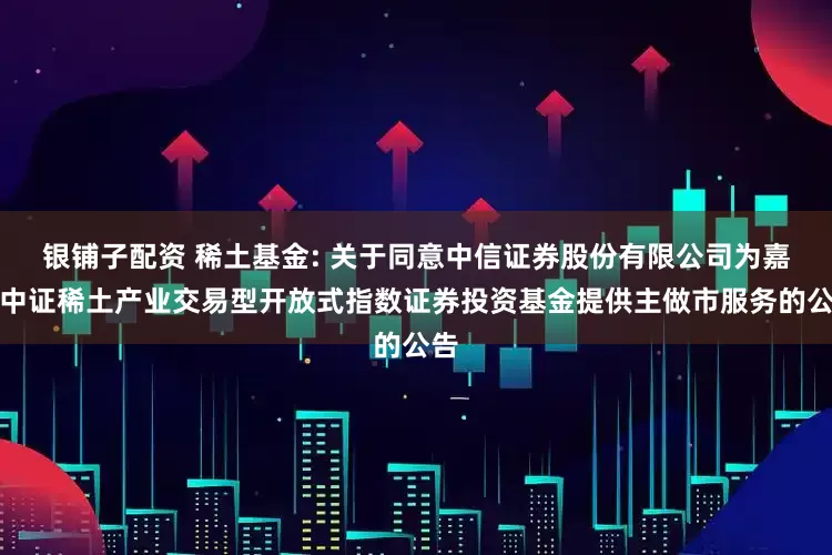 银铺子配资 稀土基金: 关于同意中信证券股份有限公司为嘉实中证稀土产业交易型开放式指数证券投资基金提供主做市服务的公告