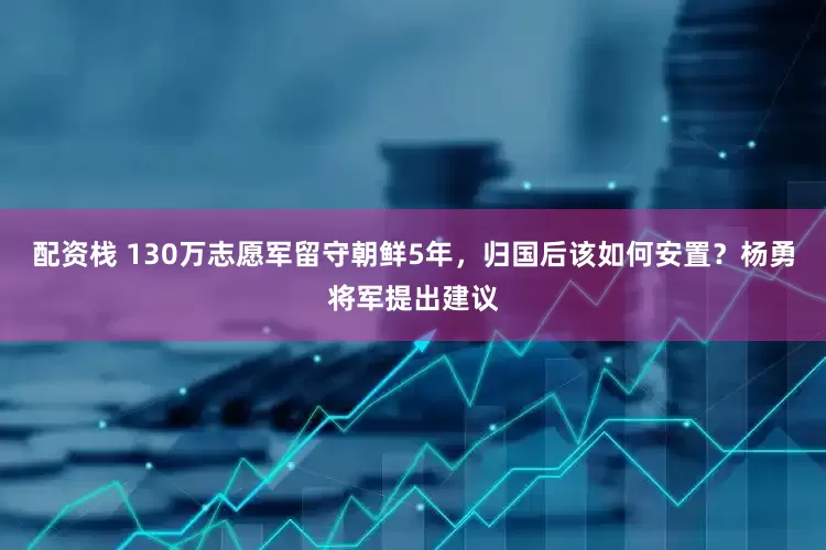 配资栈 130万志愿军留守朝鲜5年，归国后该如何安置？杨勇将军提出建议