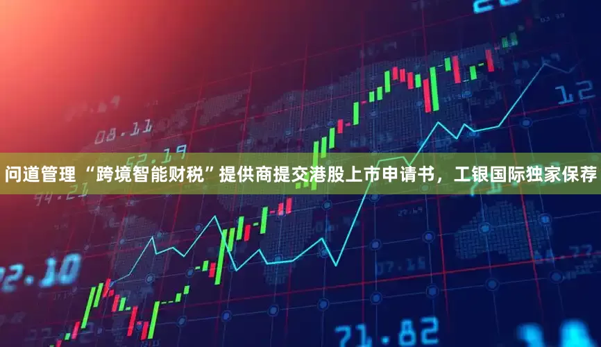 问道管理 “跨境智能财税”提供商提交港股上市申请书，工银国际独家保荐