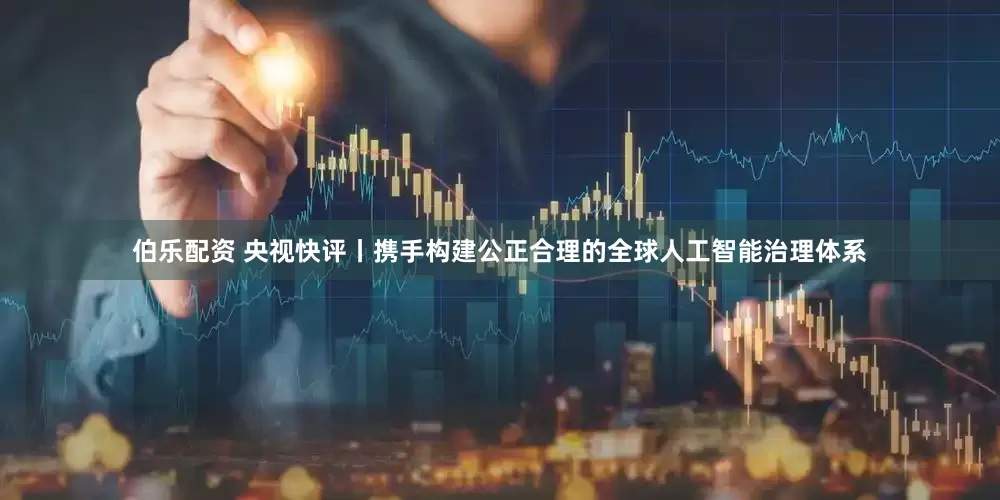 伯乐配资 央视快评丨携手构建公正合理的全球人工智能治理体系