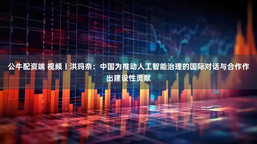 公牛配资端 视频丨洪玛奈：中国为推动人工智能治理的国际对话与合作作出建设性贡献