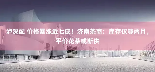 泸深配 价格暴涨近七成！济南茶商：库存仅够两月，平价花茶或断供